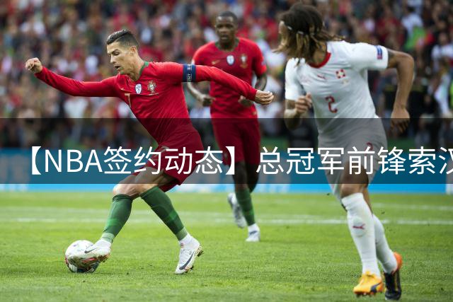 【NBA签约动态】总冠军前锋索汉转投开拓者 携手杨瀚森开启新征程