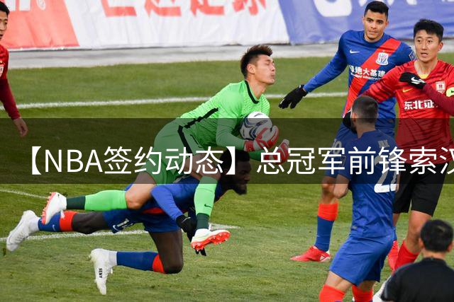 【NBA签约动态】总冠军前锋索汉转投开拓者 携手杨瀚森开启新征程