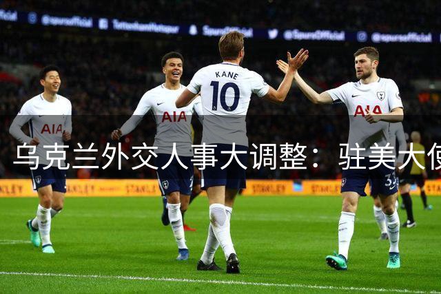 乌克兰外交人事大调整：驻美大使突遭罢免