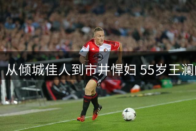 从倾城佳人到市井悍妇 55岁王澜的银幕蜕变