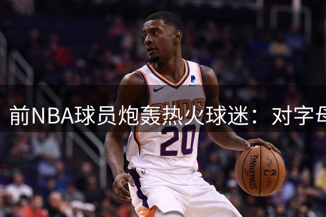 前NBA球员炮轰热火球迷：对字母哥的热情太虚伪