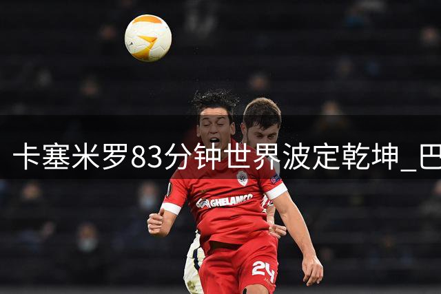 卡塞米罗83分钟世界波定乾坤 巴西力克瑞士提前晋级16强