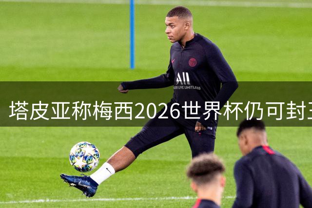 塔皮亚称梅西2026世界杯仍可封王 阿根廷队长袖标虚位以待