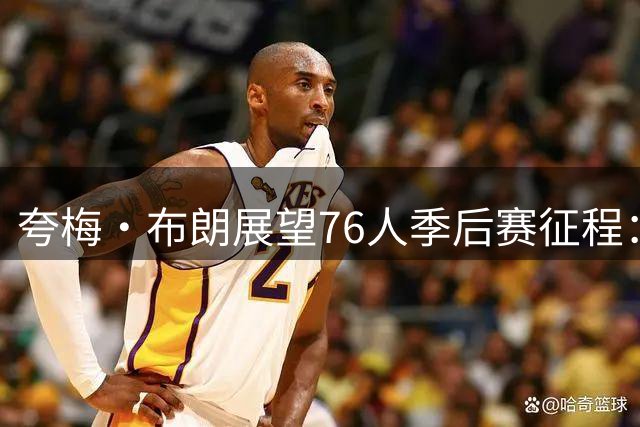 夸梅·布朗展望76人季后赛征程：阵容豪华未必保障胜利
