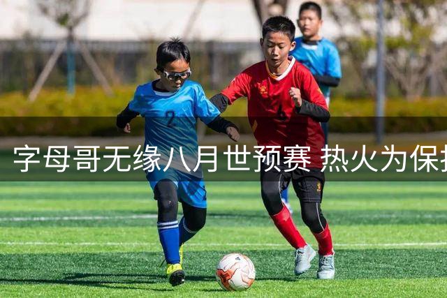 字母哥无缘八月世预赛 热火为保护新援拒绝放行