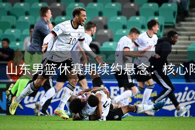 山东男篮休赛期续约悬念：核心阵容面临重组 高陶二人成关键