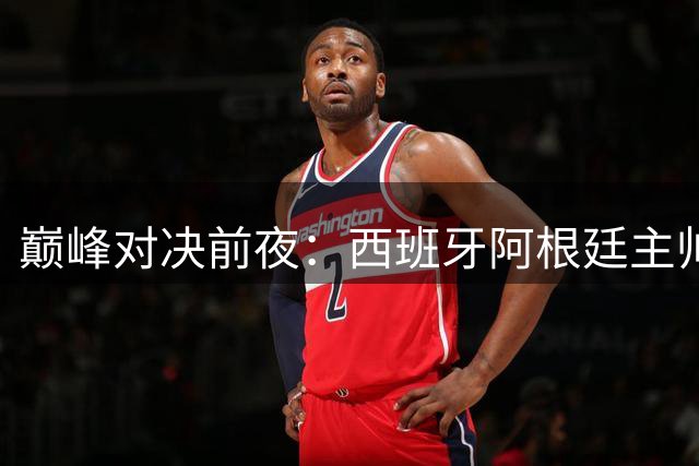 巅峰对决前夜：西班牙阿根廷主帅罕见达成共识 集体足球成胜负关键