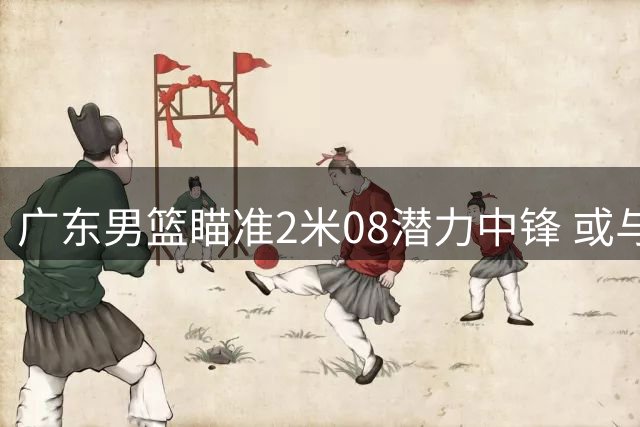 广东男篮瞄准2米08潜力中锋 或与宁波队进行后卫交换