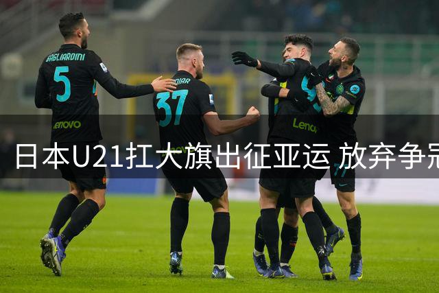 日本U21扛大旗出征亚运 放弃争冠背后暗藏怎样的青训密码？