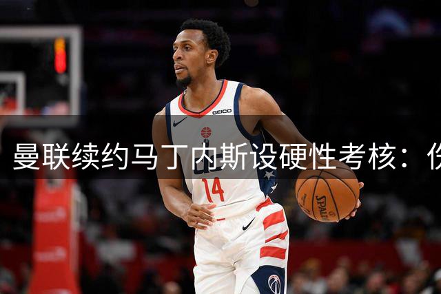曼联续约马丁内斯设硬性考核：伤病无改善将遭清洗
