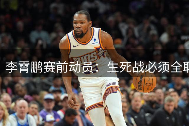 李霄鹏赛前动员：生死战必须全取三分 主场球迷期待爆发