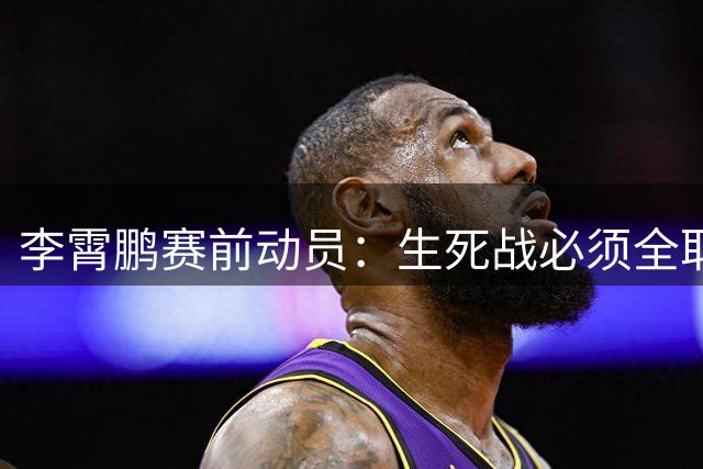 李霄鹏赛前动员：生死战必须全取三分 主场球迷期待爆发