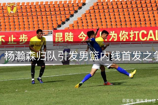 杨瀚森归队引发男篮内线首发之争 战术适配成关键难题