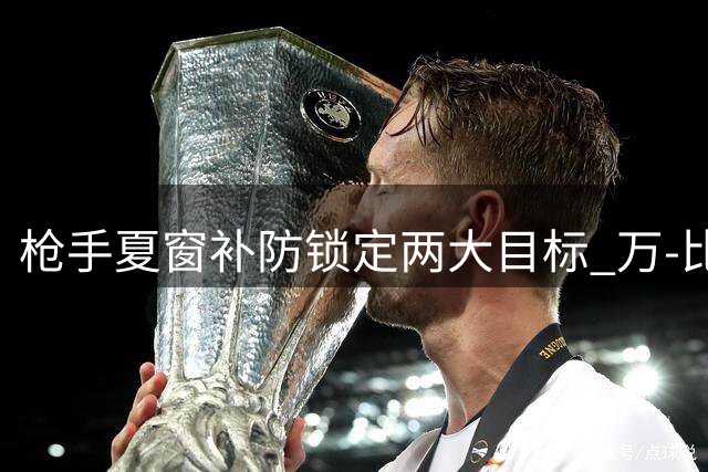 枪手夏窗补防锁定两大目标 万-比萨卡与阿森西奥进入视野