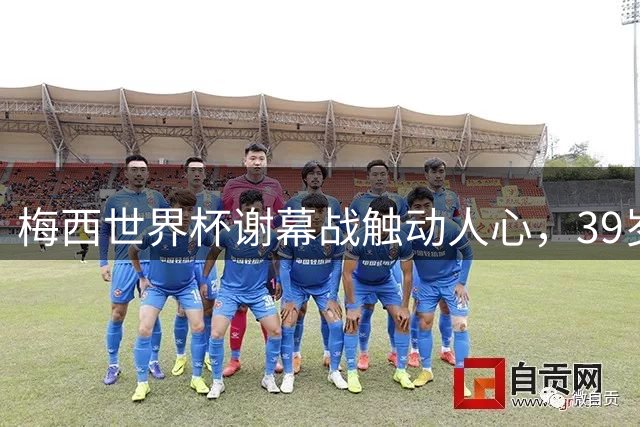 梅西世界杯谢幕战触动人心，39岁传奇含泪告别赛场