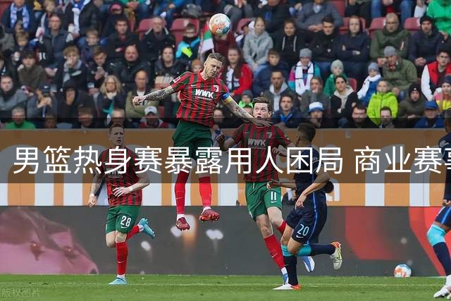 男篮热身赛暴露用人困局 商业赛事如何真正检验球队成色