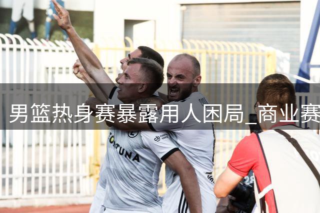 男篮热身赛暴露用人困局 商业赛事如何真正检验球队成色