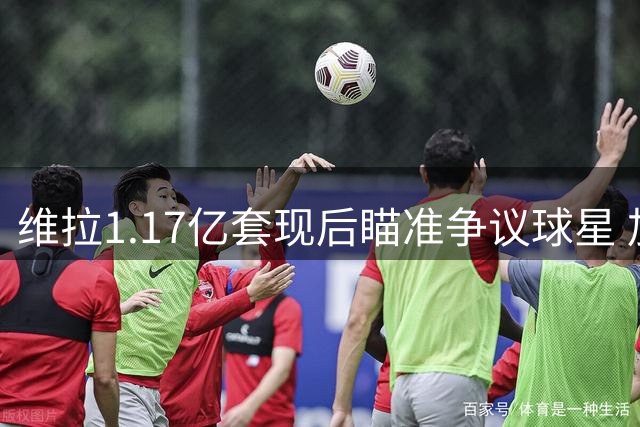 维拉1.17亿套现后瞄准争议球星 加纳乔或成埃梅里执教生涯最大赌注