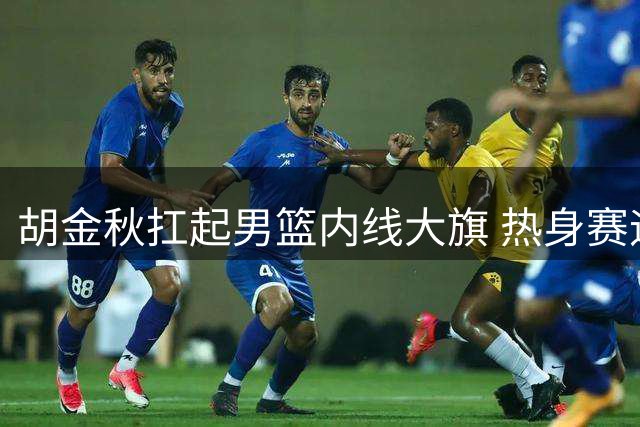 胡金秋扛起男篮内线大旗 热身赛迎战非洲欧洲劲敌检验成色