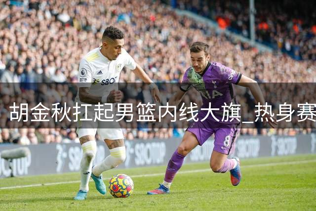 胡金秋扛起男篮内线大旗 热身赛迎战非洲欧洲劲敌检验成色