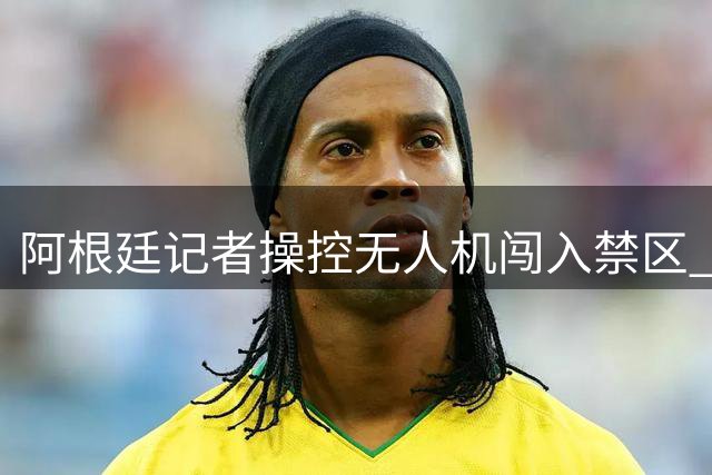 阿根廷记者操控无人机闯入禁区 致载客航班延误起飞遭立案调查