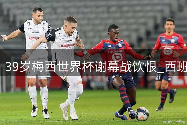 39岁梅西世界杯谢幕战饮恨 西班牙加时绝杀终结阿根廷卫冕梦