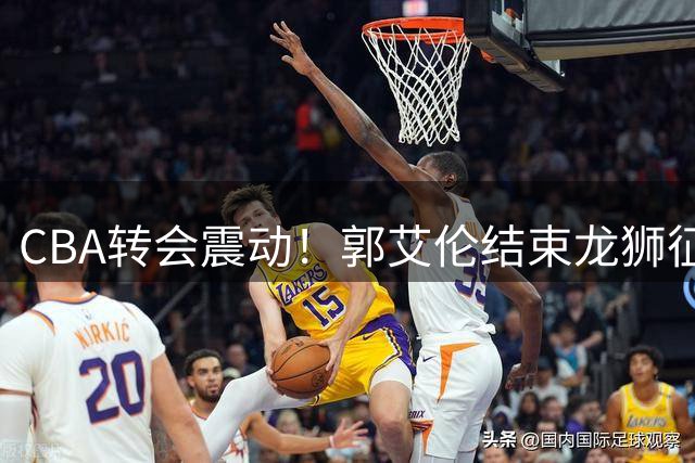 CBA转会震动！郭艾伦结束龙狮征程 伤病成职业生涯分水岭