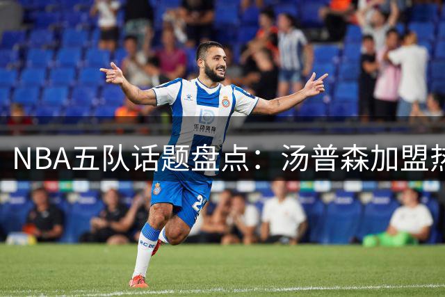 NBA五队话题盘点：汤普森加盟热火成焦点