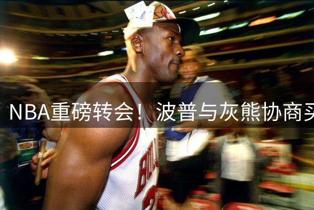 NBA重磅转会！波普与灰熊协商买断 或赴费城与老詹再续前缘
